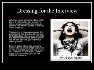 job or a white collar job, a creative
general rule when it comes to what to
recruiters is that dressing to impress
the interviewer you are serious about
about yourself.
culture allows casual dress every day
work denims, it's still a good idea to
initial job interview.
Dressing for the Interview
 Whether you're going for a blue collar
role or a business role, there is one
wear: dress up.
 The general consensus amongst the
for that first job interview not only tells
the job but also that you're serious
 Even in cases where the company
or where the role requires you to wear
dress in formal office gear for the
 