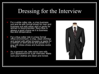 suit and tie with formal shoes for men and
women is recommended. Navy blue is
like and conservative.
office environment, a crisp, clean shirt/top
a woman or shirt and tie and jacket for a
is fine.
your appearance for a job interview. Make
Dressing for the Interview
 For a white collar role, a crisp business
business suit with either skirt or pants for
always a good choice as it is business
 For a blue collar role in a less formal
and jacket with either trousers or pants for
guy with dress shoes and business socks
 As a general rule, take extra care with
sure your clothes are clean and ironed.
 