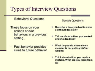 Types of Interview Questions Behavioral Questions These focus on your actions and/or behaviors in a previous setting. Past behavior provides clues to future behavior Sample Questions Describe a time you had to make a difficult decision? Tell me about a time you worked under a deadline? What do you do when a team member is not pulling his/her weight? Think about a time you made a mistake. What did you learn from it?   