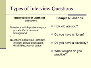 Types of Interview Questions Inappropriate or unethical questions -  Questions which probe into your private life or personal background -  Questions about your  ethnicity, religion, sexual orientation, disabilities, marital status Sample Questions How old are you? Do you have children? Do you have a disability? What religion do you practice? 