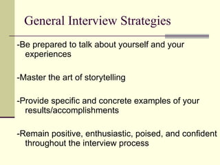 General Interview Strategies -Be prepared to talk about yourself and your experiences -Master the art of storytelling -Provide specific and concrete examples of your results/accomplishments -Remain positive, enthusiastic, poised, and confident throughout the interview process 
