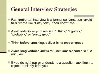 General Interview Strategies Remember an interview is a formal conversation--avoid filler words like “Um”, “Ah”,  “You know” etc. Avoid indecisive phrases like: “I think,” “I guess,” “probably,” or “pretty good” Think before speaking, deliver in its proper speed  Avoid long verbose answers--limit your response to 1-2 minutes If you do not hear or understand a question, ask them to repeat or clarify it for you 