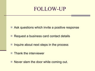 FOLLOW-UP Ask questions which invite a positive response Request a business card contact details Inquire about next steps in the process Thank the interviewer Never slam the door while coming out.  