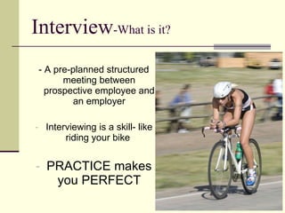 Interview -What is it? - A pre-planned structured meeting between prospective employee and an employer Interviewing is a skill- like riding your bike  PRACTICE makes you PERFECT 
