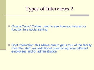 Types of Interviews 2 Over a Cup o’ Coffee: used to see how you interact or function in a social setting Spot Interaction: this allows one to get a tour of the facility, meet the staff, and additional questioning from different employees and/or administration 