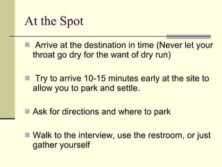 At the Spot Arrive at the destination in time (Never let your throat go dry for the want of dry run) Try to arrive 10-15 minutes early at the site to allow you to park and settle. Ask for directions and where to park Walk to the interview, use the restroom, or just gather yourself 