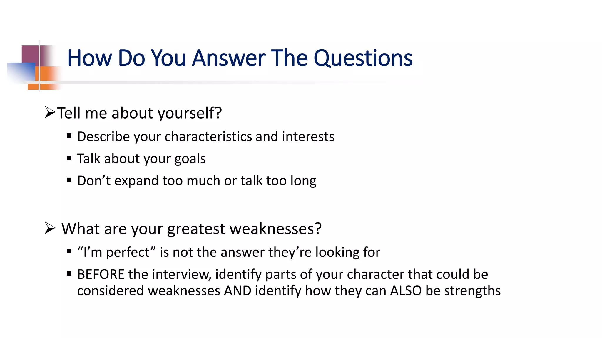 How Do You Answer The Questions
Tell me about yourself?
 Describe your characteristics and interests
 Talk about your goals
 Don’t expand too much or talk too long
 What are your greatest weaknesses?
 “I’m perfect” is not the answer they’re looking for
 BEFORE the interview, identify parts of your character that could be
considered weaknesses AND identify how they can ALSO be strengths
 