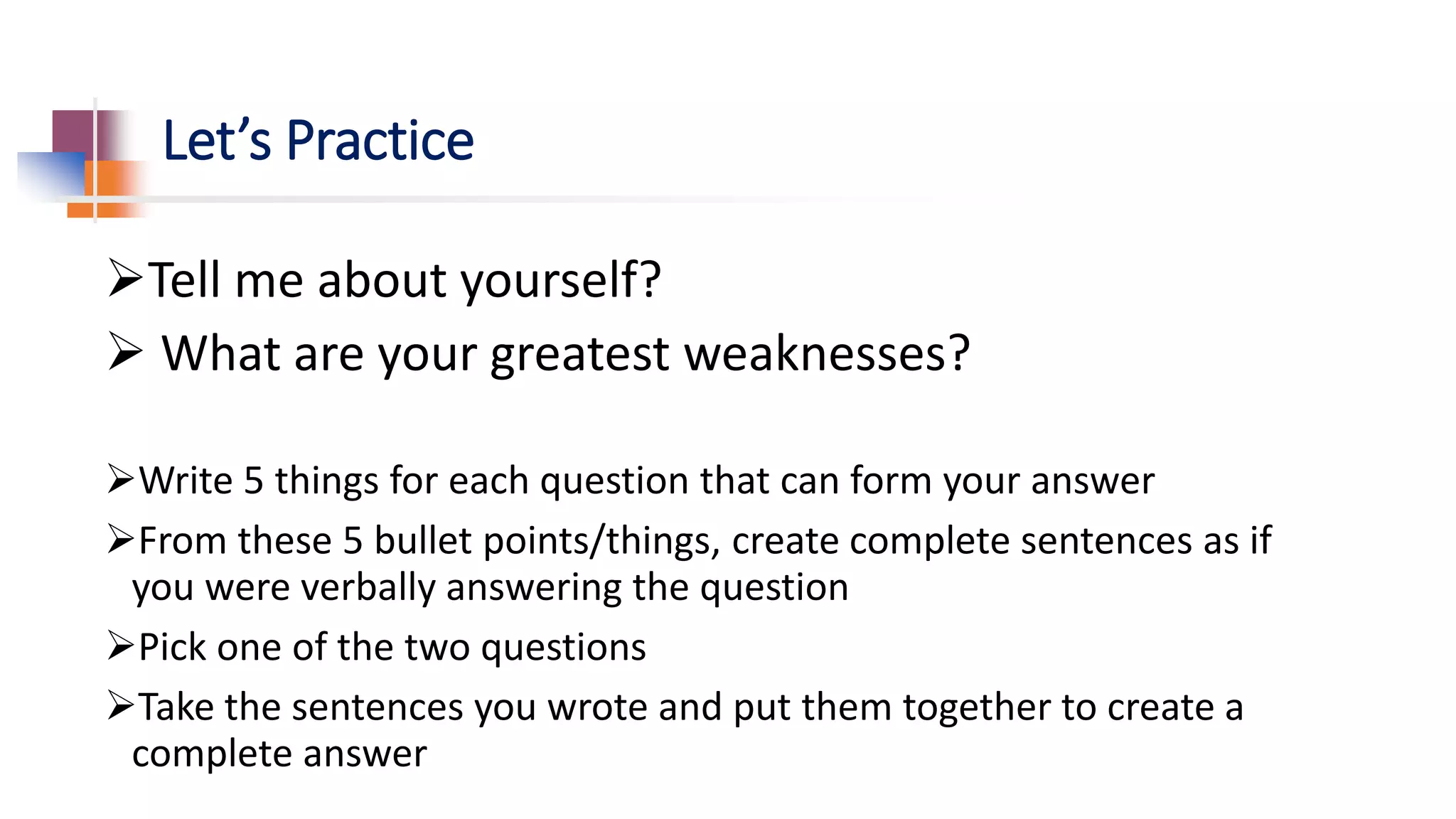 Let’s Practice
Tell me about yourself?
 What are your greatest weaknesses?
Write 5 things for each question that can form your answer
From these 5 bullet points/things, create complete sentences as if
you were verbally answering the question
Pick one of the two questions
Take the sentences you wrote and put them together to create a
complete answer
 