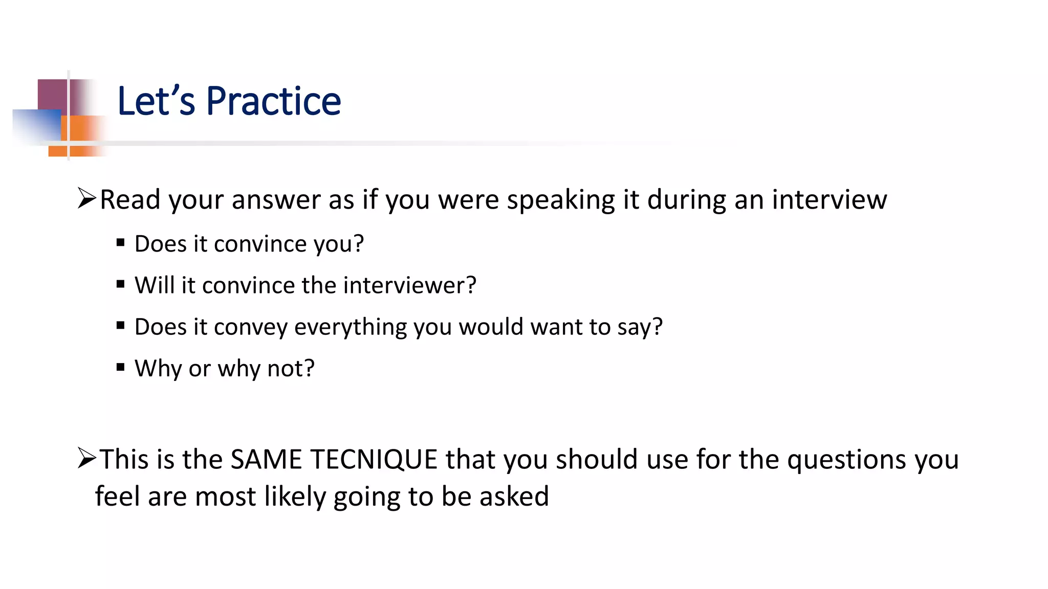 Let’s Practice
Read your answer as if you were speaking it during an interview
 Does it convince you?
 Will it convince the interviewer?
 Does it convey everything you would want to say?
 Why or why not?
This is the SAME TECNIQUE that you should use for the questions you
feel are most likely going to be asked
 
