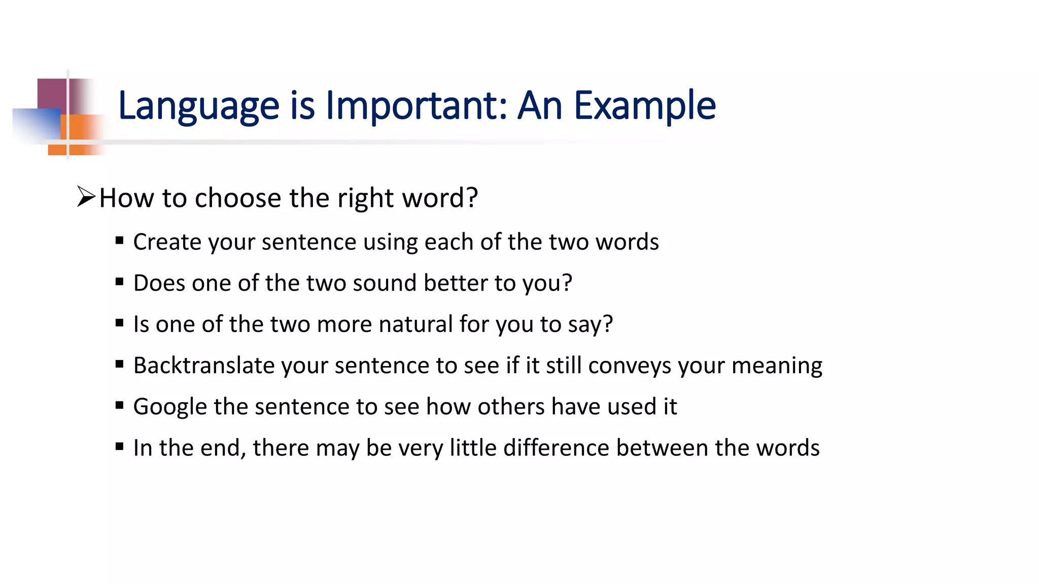 Language is Important: An Example
How to choose the right word?
 Create your sentence using each of the two words
 Does one of the two sound better to you?
 Is one of the two more natural for you to say?
 Backtranslate your sentence to see if it still conveys your meaning
 Google the sentence to see how others have used it
 In the end, there may be very little difference between the words
 