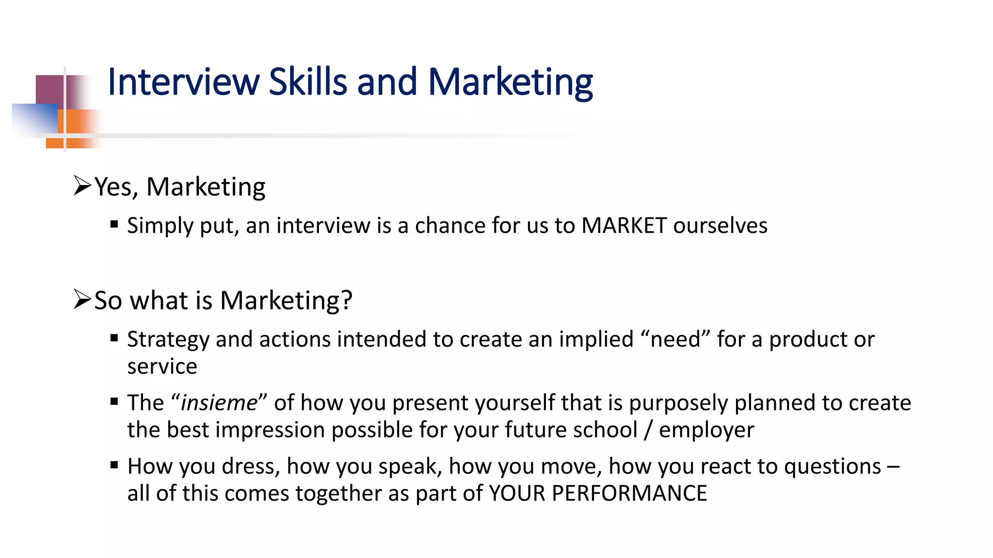 Interview Skills and Marketing
Yes, Marketing
 Simply put, an interview is a chance for us to MARKET ourselves
So what is Marketing?
 Strategy and actions intended to create an implied “need” for a product or
service
 The “insieme” of how you present yourself that is purposely planned to create
the best impression possible for your future school / employer
 How you dress, how you speak, how you move, how you react to questions –
all of this comes together as part of YOUR PERFORMANCE
 