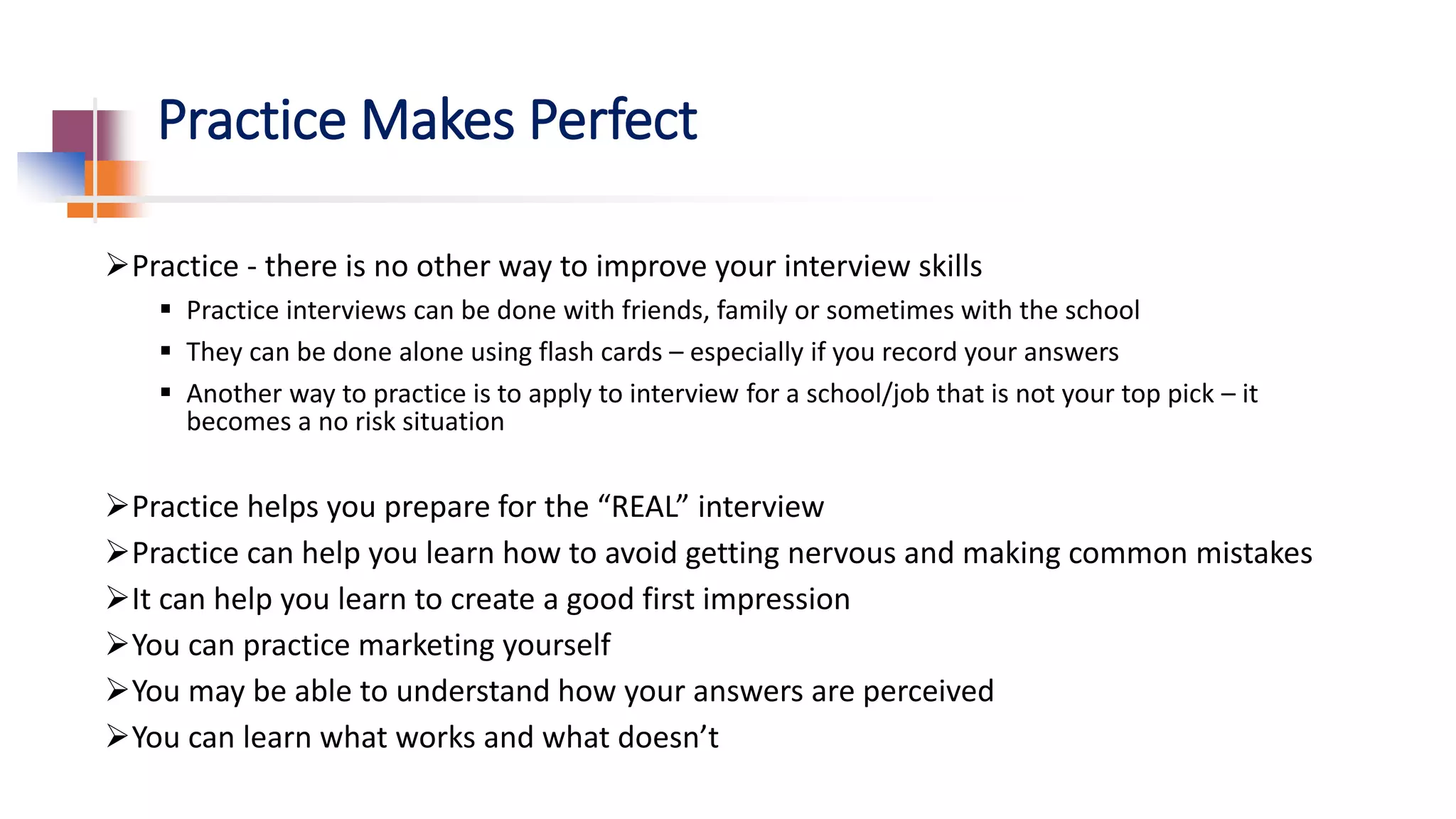 Practice Makes Perfect
Practice - there is no other way to improve your interview skills
 Practice interviews can be done with friends, family or sometimes with the school
 They can be done alone using flash cards – especially if you record your answers
 Another way to practice is to apply to interview for a school/job that is not your top pick – it
becomes a no risk situation
Practice helps you prepare for the “REAL” interview
Practice can help you learn how to avoid getting nervous and making common mistakes
It can help you learn to create a good first impression
You can practice marketing yourself
You may be able to understand how your answers are perceived
You can learn what works and what doesn’t
 