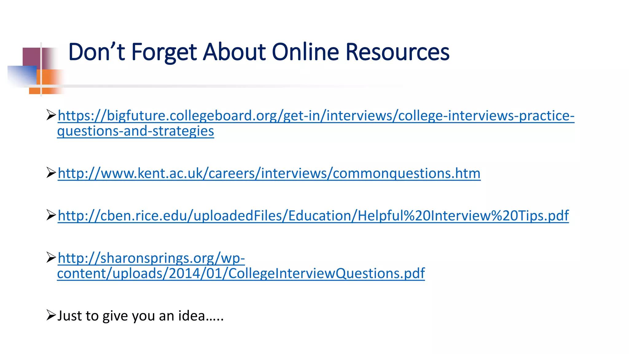 Don’t Forget About Online Resources
https://bigfuture.collegeboard.org/get-in/interviews/college-interviews-practice-
questions-and-strategies
http://www.kent.ac.uk/careers/interviews/commonquestions.htm
http://cben.rice.edu/uploadedFiles/Education/Helpful%20Interview%20Tips.pdf
http://sharonsprings.org/wp-
content/uploads/2014/01/CollegeInterviewQuestions.pdf
Just to give you an idea…..
 