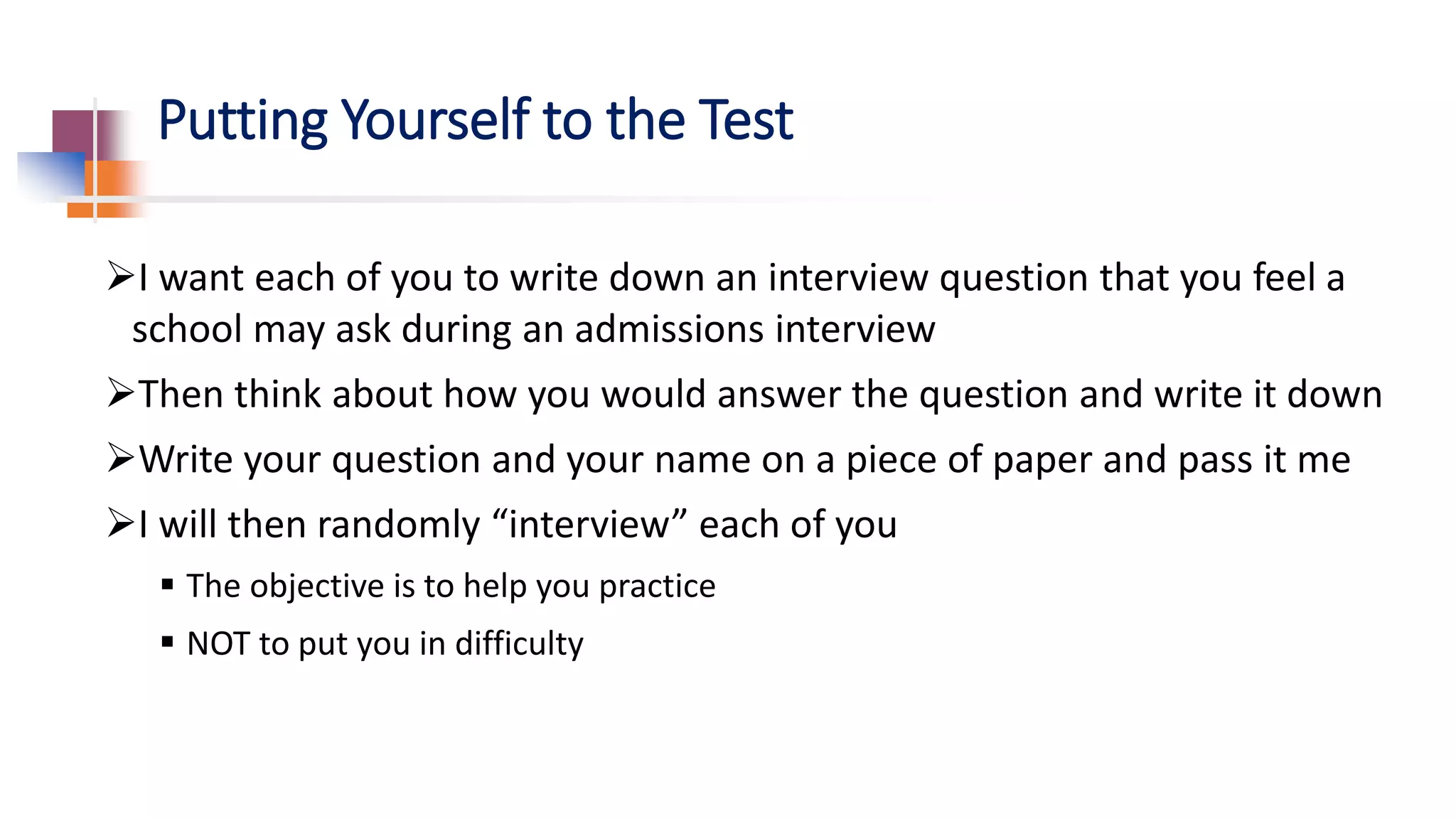 Putting Yourself to the Test
I want each of you to write down an interview question that you feel a
school may ask during an admissions interview
Then think about how you would answer the question and write it down
Write your question and your name on a piece of paper and pass it me
I will then randomly “interview” each of you
 The objective is to help you practice
 NOT to put you in difficulty
 