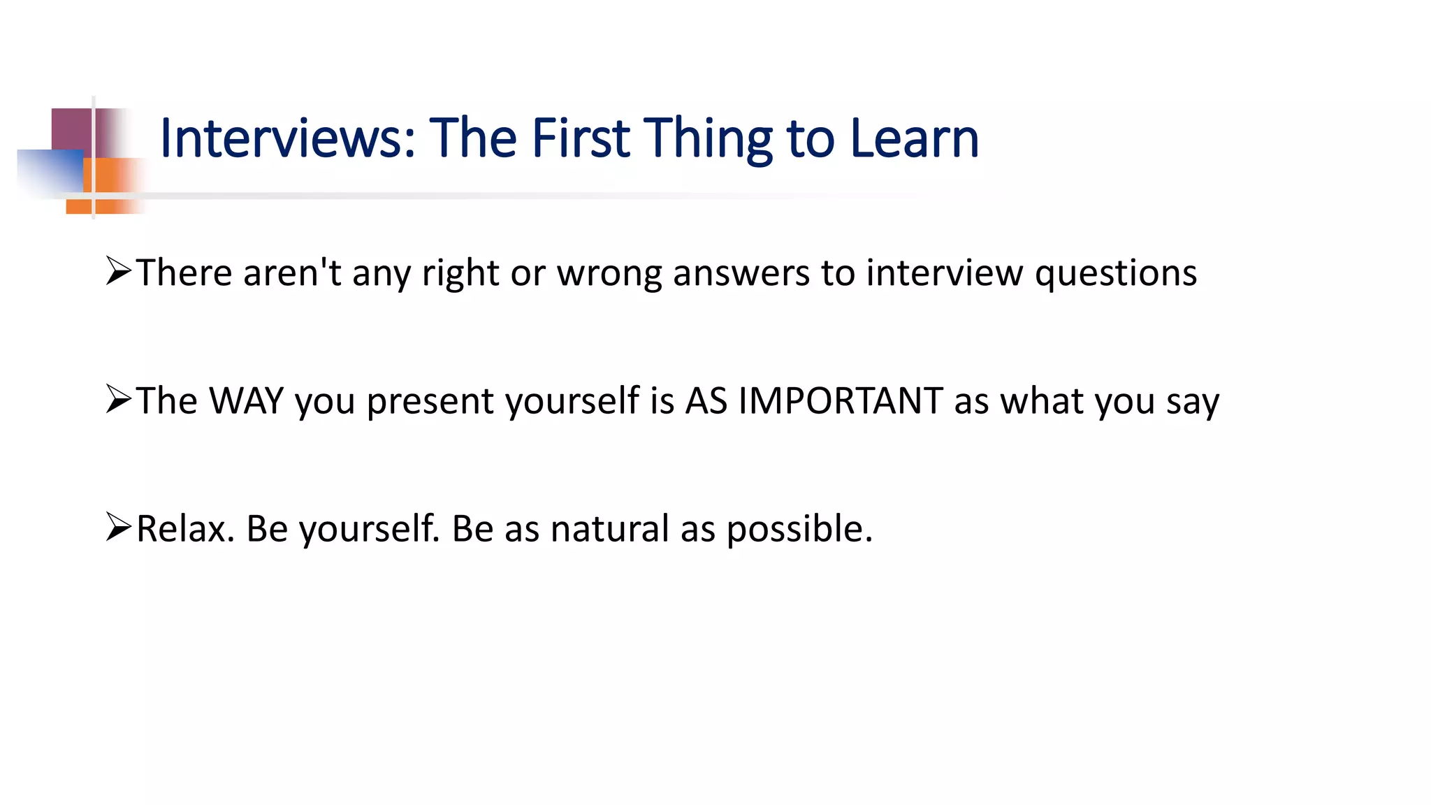 Interviews: The First Thing to Learn
There aren't any right or wrong answers to interview questions
The WAY you present yourself is AS IMPORTANT as what you say
Relax. Be yourself. Be as natural as possible.
 