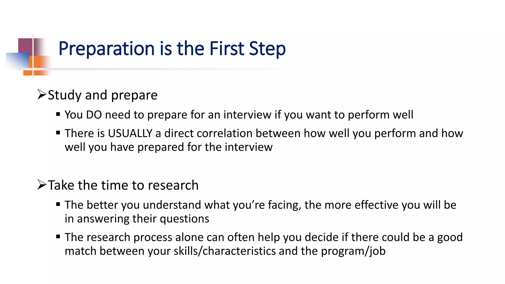 Preparation is the First Step
Study and prepare
 You DO need to prepare for an interview if you want to perform well
 There is USUALLY a direct correlation between how well you perform and how
well you have prepared for the interview
Take the time to research
 The better you understand what you’re facing, the more effective you will be
in answering their questions
 The research process alone can often help you decide if there could be a good
match between your skills/characteristics and the program/job
 