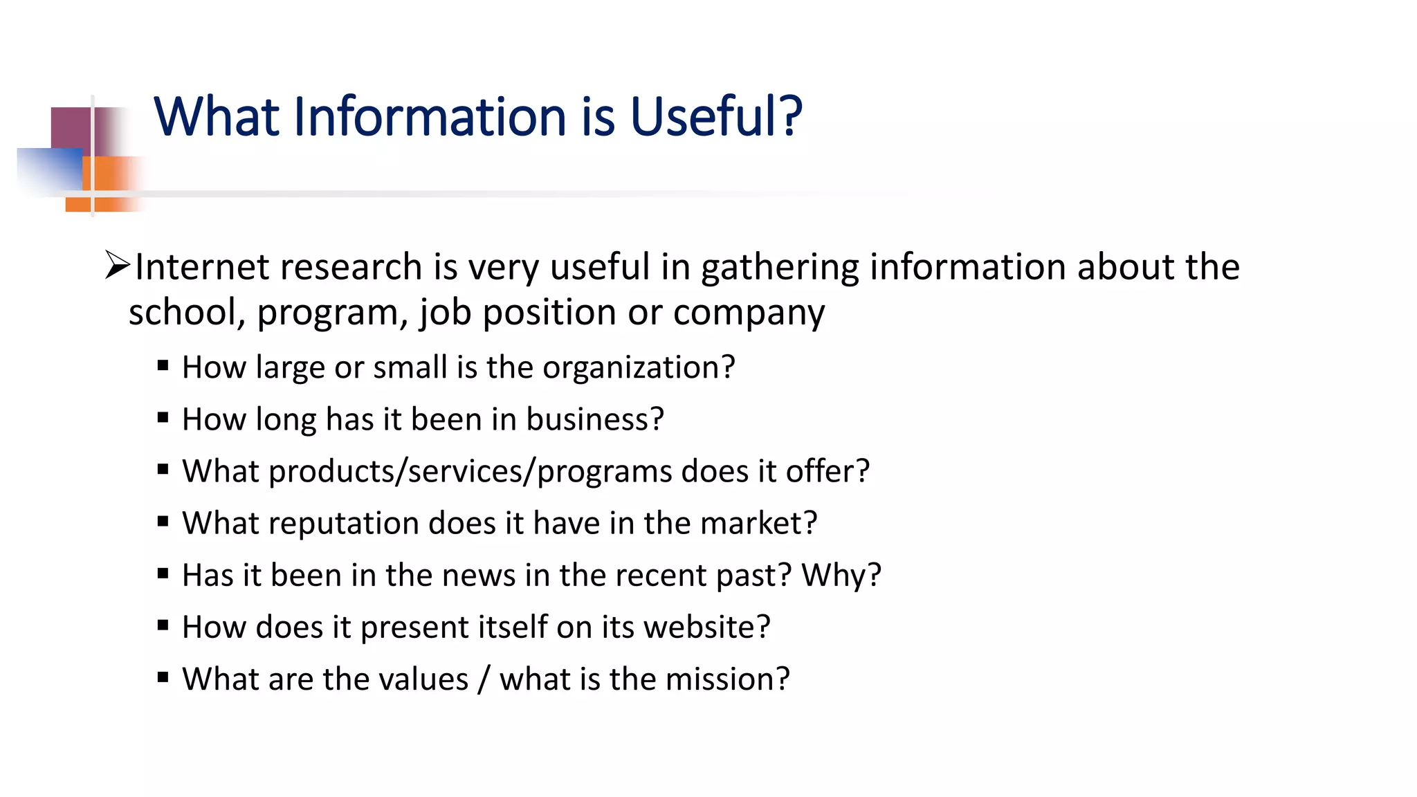 What Information is Useful?
Internet research is very useful in gathering information about the
school, program, job position or company
 How large or small is the organization?
 How long has it been in business?
 What products/services/programs does it offer?
 What reputation does it have in the market?
 Has it been in the news in the recent past? Why?
 How does it present itself on its website?
 What are the values / what is the mission?
 