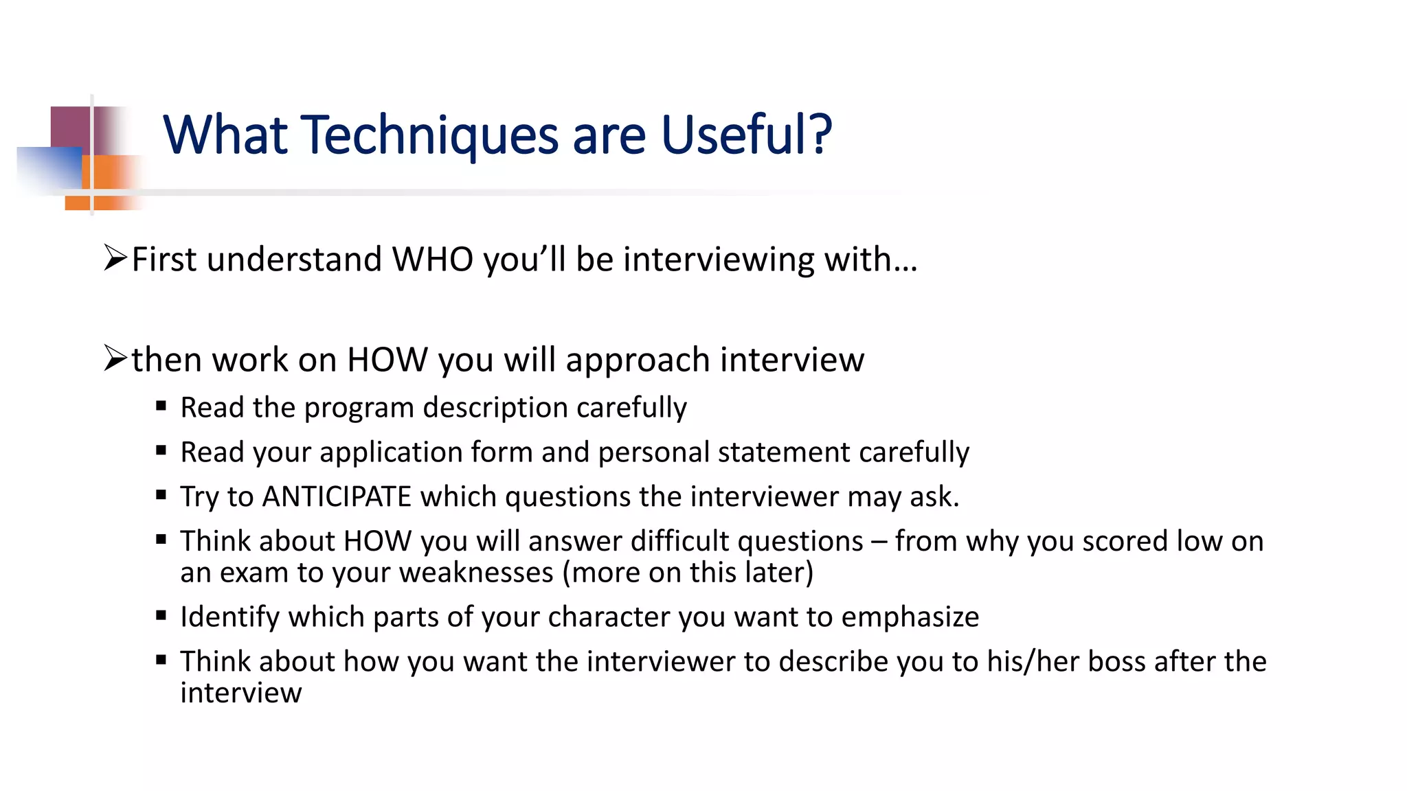 What Techniques are Useful?
First understand WHO you’ll be interviewing with…
then work on HOW you will approach interview
 Read the program description carefully
 Read your application form and personal statement carefully
 Try to ANTICIPATE which questions the interviewer may ask.
 Think about HOW you will answer difficult questions – from why you scored low on
an exam to your weaknesses (more on this later)
 Identify which parts of your character you want to emphasize
 Think about how you want the interviewer to describe you to his/her boss after the
interview
 