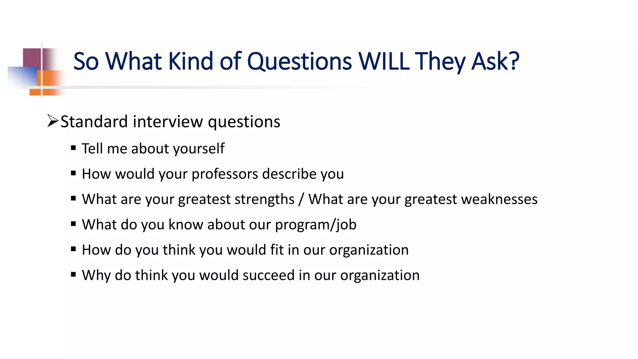 So What Kind of Questions WILL They Ask?
Standard interview questions
 Tell me about yourself
 How would your professors describe you
 What are your greatest strengths / What are your greatest weaknesses
 What do you know about our program/job
 How do you think you would fit in our organization
 Why do think you would succeed in our organization
 