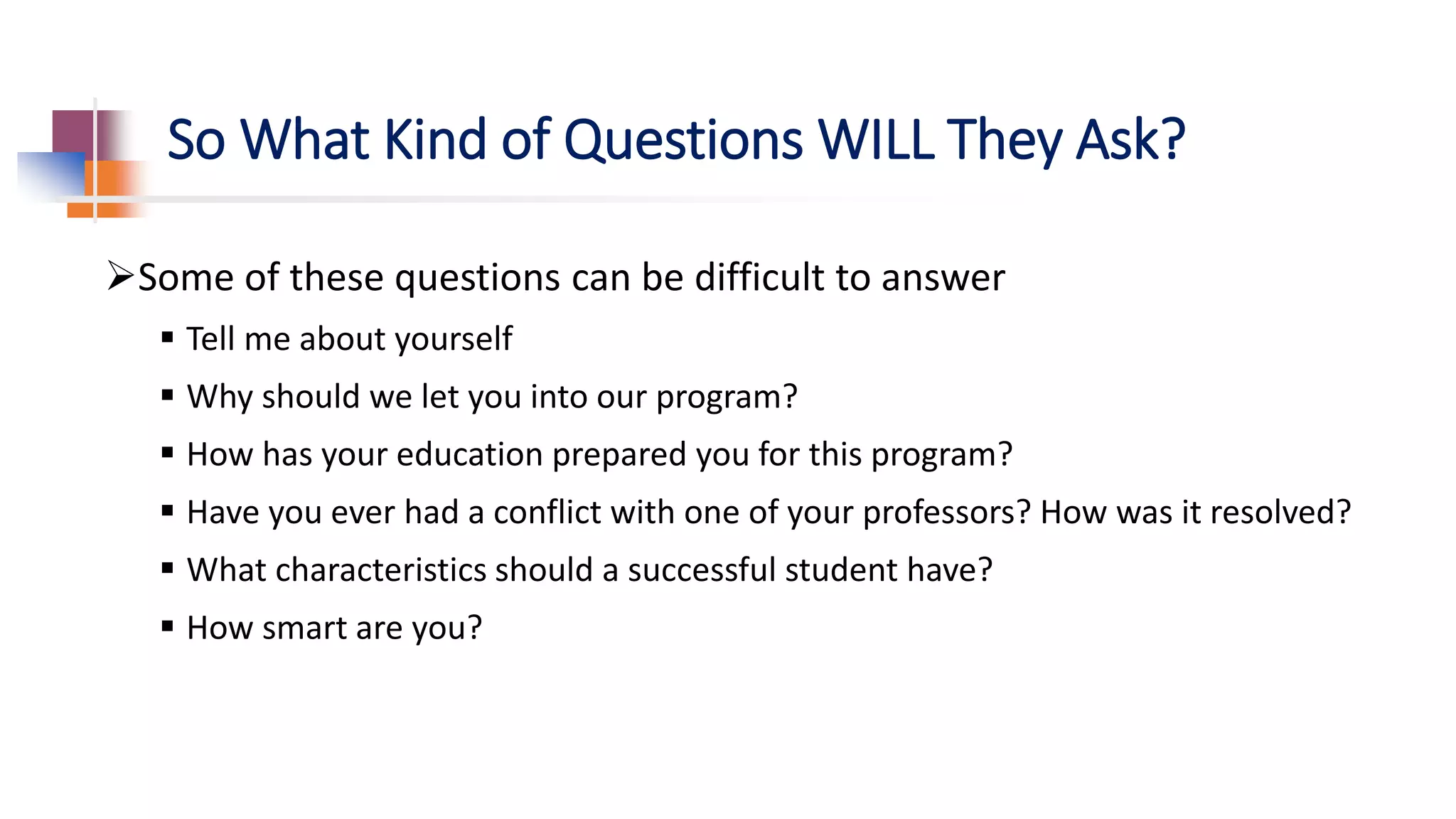 So What Kind of Questions WILL They Ask?
Some of these questions can be difficult to answer
 Tell me about yourself
 Why should we let you into our program?
 How has your education prepared you for this program?
 Have you ever had a conflict with one of your professors? How was it resolved?
 What characteristics should a successful student have?
 How smart are you?
 