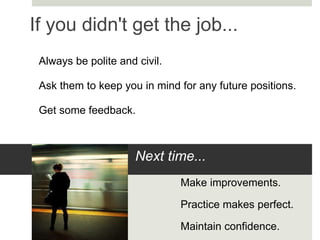 If you didn't get the job... Always be polite and civil. Ask them to keep you in mind for any future positions. Get some feedback. Next time... Make improvements. Practice makes perfect. Maintain confidence. 