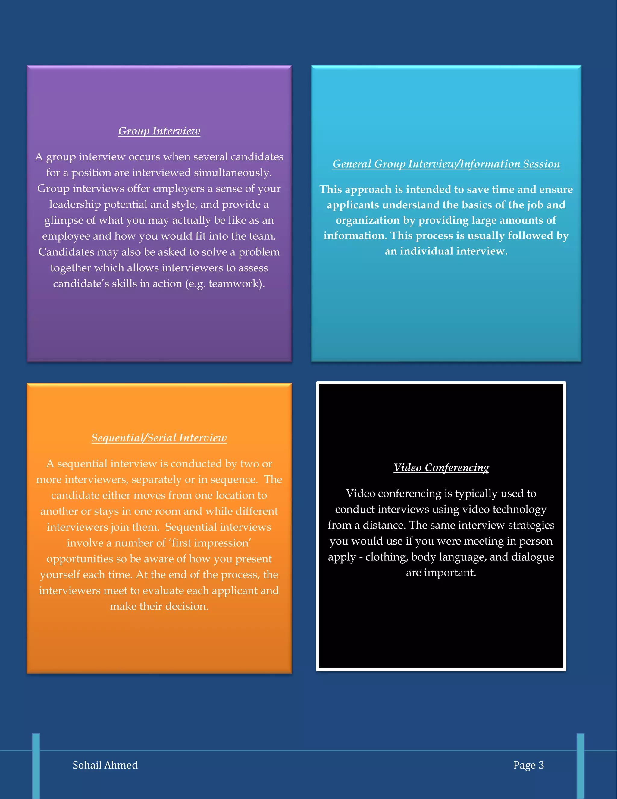 Sohail Ahmed Page 3 
General Group Interview/Information Session 
This approach is intended to save time and ensure applicants understand the basics of the job and organization by providing large amounts of information. This process is usually followed by an individual interview. 
Sequential/Serial Interview 
A sequential interview is conducted by two or more interviewers, separately or in sequence. The candidate either moves from one location to another or stays in one room and while different interviewers join them. Sequential interviews involve a number of ‘first impression’ opportunities so be aware of how you present yourself each time. At the end of the process, the interviewers meet to evaluate each applicant and make their decision. 
Video Conferencing 
Video conferencing is typically used to conduct interviews using video technology from a distance. The same interview strategies you would use if you were meeting in person apply - clothing, body language, and dialogue are important. 
Group Interview 
A group interview occurs when several candidates for a position are interviewed simultaneously. Group interviews offer employers a sense of your leadership potential and style, and provide a glimpse of what you may actually be like as an employee and how you would fit into the team. Candidates may also be asked to solve a problem together which allows interviewers to assess candidate’s skills in action (e.g. teamwork).  