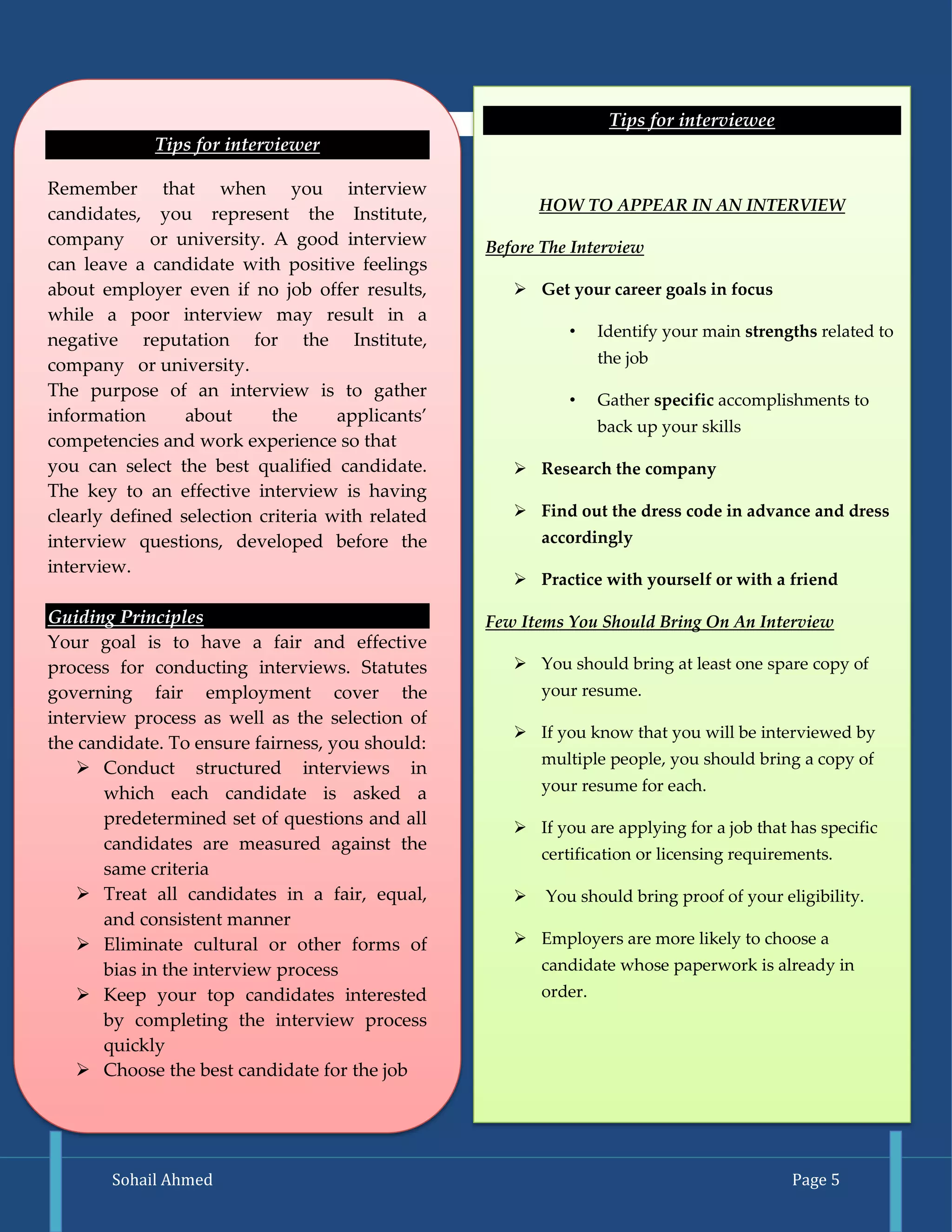 Sohail Ahmed Page 5 
Tips for interviewer 
Remember that when you interview candidates, you represent the Institute, company or university. A good interview can leave a candidate with positive feelings about employer even if no job offer results, while a poor interview may result in a negative reputation for the Institute, company or university. 
The purpose of an interview is to gather information about the applicants’ competencies and work experience so that 
you can select the best qualified candidate. The key to an effective interview is having clearly defined selection criteria with related interview questions, developed before the interview. 
Guiding Principles 
Your goal is to have a fair and effective process for conducting interviews. Statutes governing fair employment cover the interview process as well as the selection of the candidate. To ensure fairness, you should: 
 Conduct structured interviews in which each candidate is asked a predetermined set of questions and all candidates are measured against the same criteria 
 Treat all candidates in a fair, equal, and consistent manner 
 Eliminate cultural or other forms of bias in the interview process 
 Keep your top candidates interested by completing the interview process quickly 
 Choose the best candidate for the job Tips for interviewee 
HOW TO APPEAR IN AN INTERVIEW 
Before The Interview 
 Get your career goals in focus 
• Identify your main strengths related to the job 
• Gather specific accomplishments to back up your skills 
 Research the company 
 Find out the dress code in advance and dress accordingly 
 Practice with yourself or with a friend 
Few Items You Should Bring On An Interview 
 You should bring at least one spare copy of your resume. 
 If you know that you will be interviewed by multiple people, you should bring a copy of your resume for each. 
 If you are applying for a job that has specific certification or licensing requirements. 
 You should bring proof of your eligibility. 
 Employers are more likely to choose a candidate whose paperwork is already in order. 
 