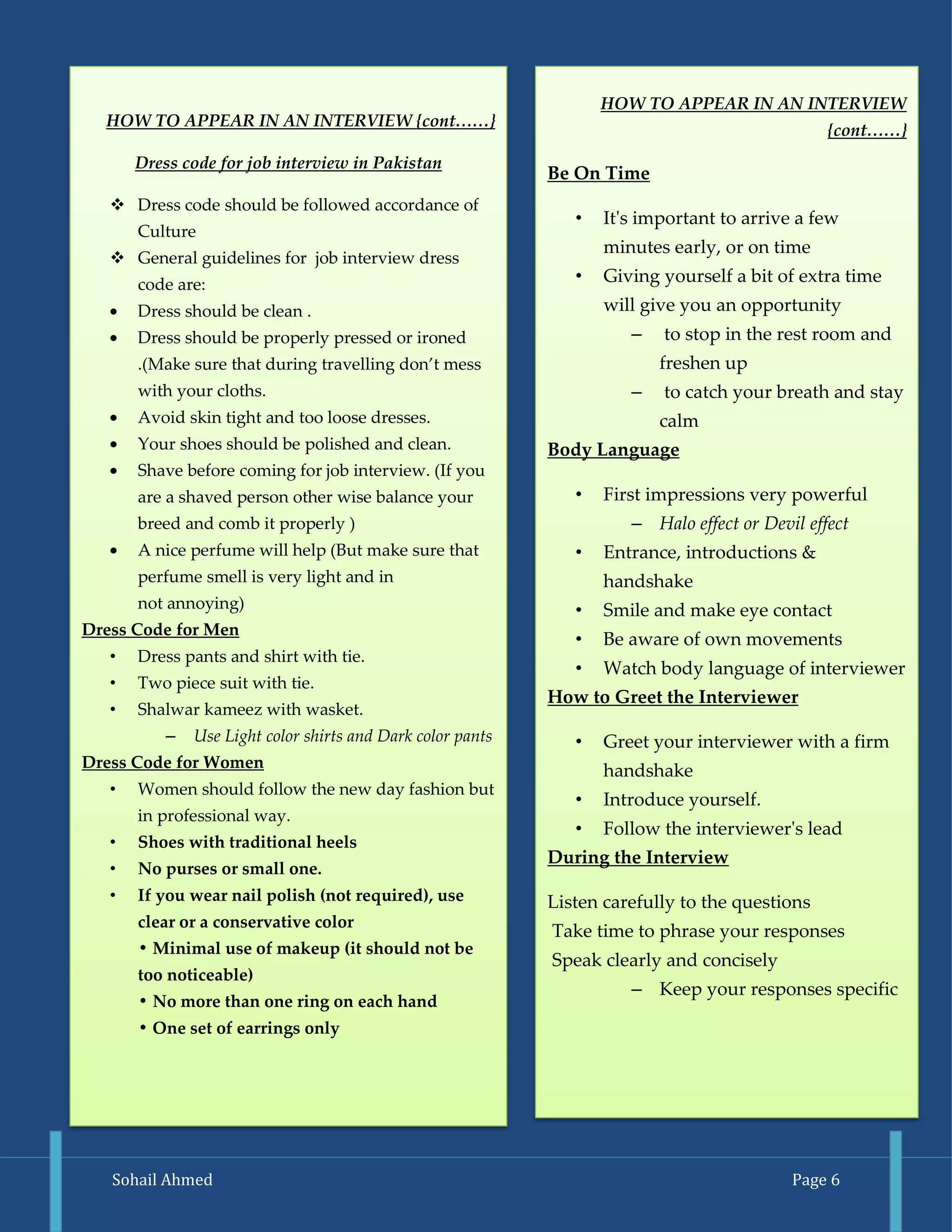 Sohail Ahmed Page 6 
HOW TO APPEAR IN AN INTERVIEW {cont……} 
Dress code for job interview in Pakistan 
 Dress code should be followed accordance of Culture 
 General guidelines for job interview dress code are: Dress should be clean . Dress should be properly pressed or ironed .(Make sure that during travelling don’t mess with your cloths. Avoid skin tight and too loose dresses. Your shoes should be polished and clean. Shave before coming for job interview. (If you are a shaved person other wise balance your breed and comb it properly ) A nice perfume will help (But make sure that perfume smell is very light and in not annoying) 
Dress Code for Men 
• Dress pants and shirt with tie. 
• Two piece suit with tie. 
• Shalwar kameez with wasket. 
– Use Light color shirts and Dark color pants 
Dress Code for Women 
• Women should follow the new day fashion but in professional way. 
• Shoes with traditional heels 
• No purses or small one. 
• If you wear nail polish (not required), use clear or a conservative color • Minimal use of makeup (it should not be too noticeable) • No more than one ring on each hand • One set of earrings only 
HOW TO APPEAR IN AN INTERVIEW {cont……} 
Be On Time 
• It's important to arrive a few minutes early, or on time 
• Giving yourself a bit of extra time will give you an opportunity 
– to stop in the rest room and freshen up 
– to catch your breath and stay calm 
Body Language 
• First impressions very powerful 
– Halo effect or Devil effect 
• Entrance, introductions & handshake 
• Smile and make eye contact 
• Be aware of own movements 
• Watch body language of interviewer 
How to Greet the Interviewer 
• Greet your interviewer with a firm handshake 
• Introduce yourself. 
• Follow the interviewer's lead 
During the Interview 
Listen carefully to the questions 
Take time to phrase your responses 
Speak clearly and concisely 
– Keep your responses specific 
 