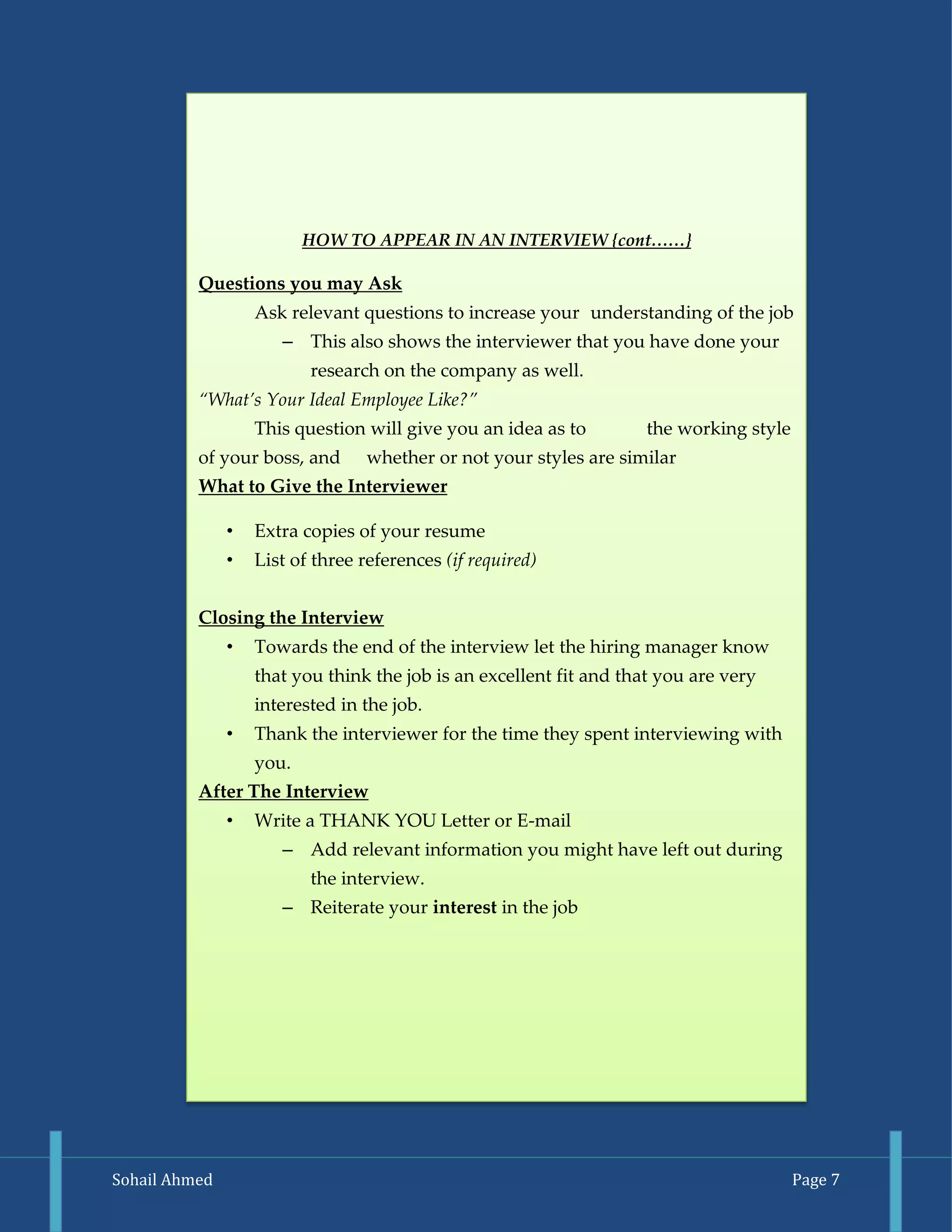 Sohail Ahmed Page 7 
HOW TO APPEAR IN AN INTERVIEW {cont……} 
Questions you may Ask 
Ask relevant questions to increase your understanding of the job 
– This also shows the interviewer that you have done your research on the company as well. 
“What’s Your Ideal Employee Like?” 
This question will give you an idea as to the working style of your boss, and whether or not your styles are similar 
What to Give the Interviewer 
• Extra copies of your resume 
• List of three references (if required) 
Closing the Interview 
• Towards the end of the interview let the hiring manager know that you think the job is an excellent fit and that you are very interested in the job. 
• Thank the interviewer for the time they spent interviewing with you. 
After The Interview 
• Write a THANK YOU Letter or E-mail 
– Add relevant information you might have left out during the interview. 
– Reiterate your interest in the job 
