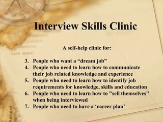 Interview Skills Clinic A self-help clinic for: 1. People who want a dream job 2. People who need to learn how to communicate their job related knowledge and experience 3. People who need to learn how to identify job requirements for knowledge, skills and education  4. People who need to learn how to sell themselves when being interviewed 5. People who need to have a career plan 