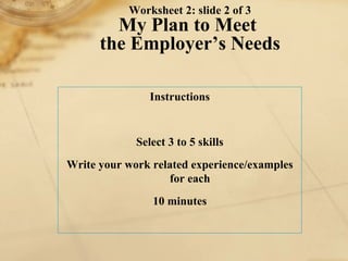 Worksheet 2: slide 2 of 3 My Plan to Meet  the Employer’s Needs Instructions Select 3 to 5 skills Write your work related experience/examples for each 10 minutes 