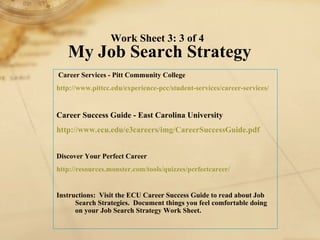 Career Services - Pitt Community College http://www. pittcc . edu /experience- pcc /student-services/career-services/   Career Success Guide - East Carolina University http://www. ecu . edu /e3careers/ img / CareerSuccessGuide . pdf   Discover Your Perfect Career http://resources.monster.com/tools/quizzes/ perfectcareer / Instructions:  Visit the ECU Career Success Guide to read about Job Search Strategies.  Document things you feel comfortable doing on your Job Search Strategy Work Sheet. Work Sheet 3: 3 of 4  My Job Search Strategy 
