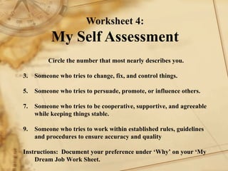 Worksheet 4: My Self Assessment Circle the number that most nearly describes you.    1. Someone who tries to change, fix, and control things. 2. Someone who tries to persuade, promote, or influence others. 3. Someone who tries to be cooperative, supportive, and agreeable while keeping things stable. 4. Someone who tries to work within established rules, guidelines and procedures to ensure accuracy and quality Instructions:  Document your preference under ‘Why’ on your ‘My Dream Job Work Sheet. 