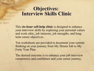 This  six-hour self-help clinic  is designed to enhance your interview skills by exploring your personal values and work ethic, job interests, job strengths, and long-term career objectives.  Ten worksheets are provided to document your current thinking on your journey from My Dream Job to My Forty Year Plan. The desired outcome is to enhance your job interview competence and confidence and your career journey.  Objectives:  Interview Skills Clinic 