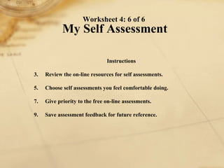Worksheet 4: 6 of 6  My Self Assessment Instructions 1. Review the on-line resources for self assessments.  2. Choose self assessments you feel comfortable doing. 3. Give priority to the free on-line assessments. 4. Save assessment feedback for future reference. 
