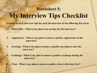 Worksheet 5: My Interview Tips Checklist  Prepare focused interview tips for each job interview in the following five areas.     1. Punctuality - What is my plan to be on time for the interview?     2. Appearance - What is my plan to ensure a positive appearance at the  interview?    3. Greeting - What is my plan to ensure a positive greeting to start the    interview?    4. Exchange - What is my plan to ensure a positive exchange during the      interview?     5. Close - What is my plan to ensure a positive close to the interview?   