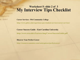 Worksheet 5: slide 2 of  3 My Interview Tips Checklist Career Services - Pitt Community College http://www. pittcc . edu /experience- pcc /student-services/career-services/   Career Success Guide - East Carolina University http://www. ecu . edu /e3careers/ img / CareerSuccessGuide . pdf   Discover Your Perfect Career http://resources.monster.com/tools/quizzes/ perfectcareer / 