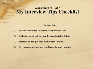 Worksheet 5: 3 of 3  My Interview Tips Checklist Instructions 1. Review the on-line resources for Interview Tips.  2. Collect examples of tips you feel comfortable doing. 3. Personalize and practice what works for you. 4. Develop competence and confidence in interviewing. 