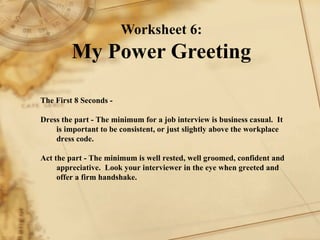 Worksheet 6: My Power Greeting The First 8 Seconds -   Dress the part - The minimum for a job interview is business casual.  It is important to be consistent, or just slightly above the workplace dress code.   Act the part - The minimum is well rested, well groomed, confident and appreciative.  Look your interviewer in the eye when greeted and offer a firm handshake. 