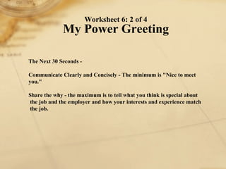 Worksheet 6: 2 of 4 My Power Greeting The Next 30 Seconds -   Communicate Clearly and Concisely - The minimum is "Nice to meet you."   Share the why - the maximum is to tell what you think is special about the job and the employer and how your interests and experience match the job.   
