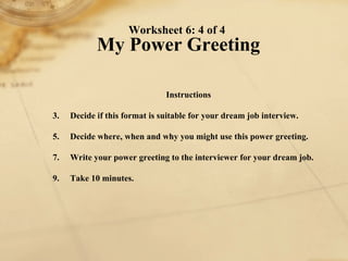 Worksheet 6: 4 of 4  My Power Greeting Instructions 1. Decide if this format is suitable for your dream job interview.  2. Decide where, when and why you might use this power greeting. 3. Write your power greeting to the interviewer for your dream job. 4. Take 10 minutes. 
