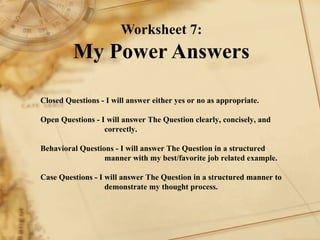 Worksheet 7: My Power Answers Closed Questions - I will answer either yes or no as appropriate.    Open Questions - I will answer The Question clearly, concisely, and  correctly.    Behavioral Questions - I will answer The Question in a structured  manner with my best/favorite job related example.   Case Questions - I will answer The Question in a structured manner to  demonstrate my thought process.   