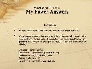Worksheet 7: 2 of 4  My Power Answers Instructions 1. Turn to worksheet 2, My Plan to Meet the Employer’s Needs. 2. Write power answers for each need in a structured manner with your best/favorite job related example.  The ‘behavioral’ interview question is “Give me an example of your….”  You have a chance to tell the:   Situation – involving you Observation – your feelings and thinking Decision – what you decided to do Action – what you did Result  - the outcome of your action. 