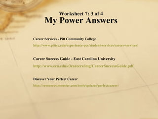 Worksheet 7: 3 of 4 My Power Answers Career Services - Pitt Community College http://www. pittcc . edu /experience- pcc /student-services/career-services/   Career Success Guide - East Carolina University http://www. ecu . edu /e3careers/ img / CareerSuccessGuide . pdf   Discover Your Perfect Career http://resources.monster.com/tools/quizzes/ perfectcareer / 