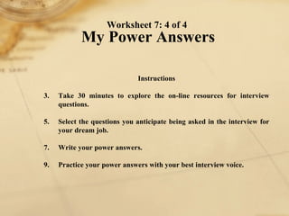 Worksheet 7: 4 of 4  My Power Answers Instructions 1. Take 30 minutes to explore the on-line resources for interview questions.  2. Select the questions you anticipate being asked in the interview for your dream job. 3. Write your power answers. 4. Practice your power answers with your best interview voice. 