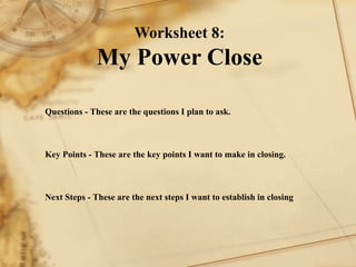 Worksheet 8: My Power Close Questions - These are the questions I plan to ask.        Key Points - These are the key points I want to make in closing.        Next Steps - These are the next steps I want to establish in closing   