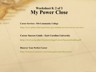 Worksheet 8: 2 of 3 My Power Close Career Services - Pitt Community College http://www. pittcc . edu /experience- pcc /student-services/career-services/   Career Success Guide - East Carolina University http://www. ecu . edu /e3careers/ img / CareerSuccessGuide . pdf   Discover Your Perfect Career http://resources.monster.com/tools/quizzes/ perfectcareer / 