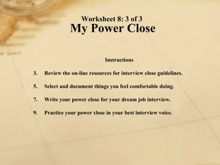 Worksheet 8: 3 of 3  My Power Close Instructions 1. Review the on-line resources for interview close guidelines.  2. Select and document things you feel comfortable doing. 3. Write your power close for your dream job interview. 4. Practice your power close in your best interview voice. 
