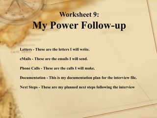 Worksheet 9: My Power Follow-up Letters - These are the letters I will write.    eMails - These are the emails I will send.    Phone Calls - These are the calls I will make.   Documentation - This is my documentation plan for the interview file.    Next Steps - These are my planned next steps following the interview   