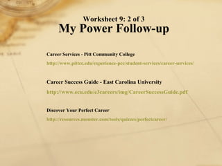 Worksheet 9: 2 of 3 My Power Follow-up Career Services - Pitt Community College http://www. pittcc . edu /experience- pcc /student-services/career-services/   Career Success Guide - East Carolina University http://www. ecu . edu /e3careers/ img / CareerSuccessGuide . pdf   Discover Your Perfect Career http://resources.monster.com/tools/quizzes/ perfectcareer / 